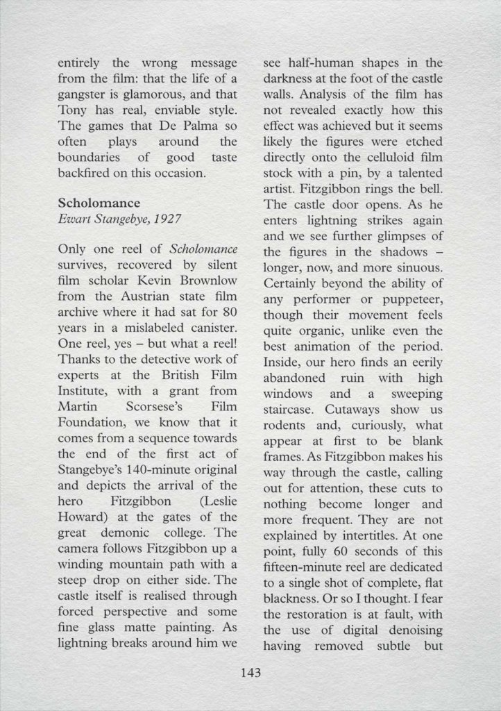 A page from a film guide that opens with the tail-end of a review: "...entirely the wrong message from the film: that the life of a gangster is glamorous, and that Tony has real, enviable style. The games that De Palma so often plays around the boundaries of good taste backfired on this occasion. Scholomance, Ewart Stangebye, 1927. Only one reel of Scholomance survives, recovered by silent film scholar Kevin Brownlow from the Austrian state film archive where it had sat for 80 years in a mislabeled canister. One reel, yes – but what a reel! Thanks to the detective work of experts at the British Film Institute, with a grant from Martin Scorsese’s Film Foundation, we know that it comes from a sequence towards the end of the first act of Stangebye’s 140-minute original and depicts the arrival of the hero Fitzgibbon (Leslie Howard) at the gates of the great demonic college. The camera follows Fitzgibbon up a winding mountain path with a steep drop on either side. The castle itself is realised through  forced perspective and some fine glass matte painting. As lightning breaks around him we see half-human shapes in the darkness at the foot of the castle walls. Analysis of the film has not revealed exactly how this effect was achieved but it seems likely the figures were etched directly onto the celluloid film stock with a pin, by a talented artist. Fitzgibbon rings the bell. The castle door opens. As he enters lightning strikes again and we see further glimpses of the figures in the shadows – longer, now, and more sinuous. Certainly beyond the ability of any performer or puppeteer, though their movement feels quite organic, unlike even the best animation of the period. Inside, our hero finds an eerily abandoned ruin with high windows and a sweeping staircase. Cutaways show us rodents and, curiously, what appear at first to be blank frames. As Fitzgibbon makes his way through the castle, calling out for attention, these cuts to nothing become longer and more frequent. They are not explained by intertitles. At one point, fully 60 seconds of this fifteen-minute reel are dedicated to a single shot of complete, flat blackness. Or so I thought. I fear the restoration is at fault, with the use of digital denoising having removed subtle but..." It continues on the next page.