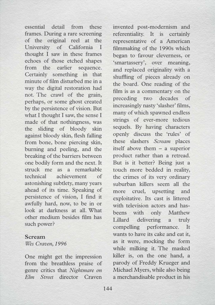 The following page from the same film guide: "...essential detail from these frames. During a rare screening of the original reel at the University of California I thought I saw in these frames echoes of those etched shapes from the earlier sequence. Certainly something in that minute of film disturbed me in a way the digital restoration had not. The crawl of the grain, perhaps, or some ghost created by the persistence of vision. But what I thought I saw, the sense I made of that nothingness, was the sliding of bloody skin against bloody skin, flesh falling from bone, bone piercing skin, burning and peeling, and the breaking of the barriers between one bodily form and the next. It struck me as a remarkable technical achievement of astonishing subtlety, many years ahead of its time. Speaking of persistence of vision, I find it awfully hard, now, to be in or look at darkness at all. What other medium besides film has such power? Scream, Wes Craven, 1996: One might get the impression from the breathless praise of genre..."